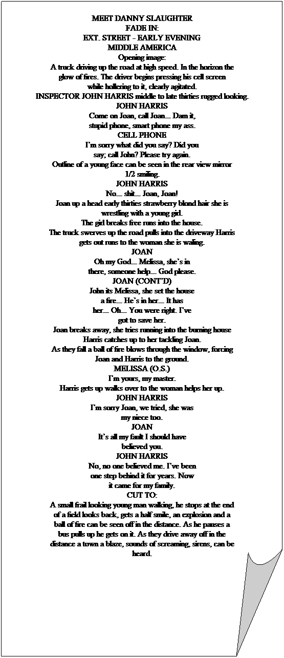 Folded Corner: MEET DANNY SLAUGHTER
FADE IN:
EXT. STREET - EARLY EVENING
MIDDLE AMERICA
Opening image:
A truck driving up the road at high speed. In the horizon the
glow of fires. The driver begins pressing his cell screen
while hollering to it, clearly agitated.
INSPECTOR JOHN HARRIS middle to late thirties rugged looking.
JOHN HARRIS
Come on Joan, call Joan... Dam it,
stupid phone, smart phone my ass.
CELL PHONE
Im sorry what did you say? Did you
say; call John? Please try again.
Outline of a young face can be seen in the rear view mirror
1/2 smiling.
JOHN HARRIS
No... shit... Joan, Joan!
Joan up a head early thirties strawberry blond hair she is
wrestling with a young girl.
The girl breaks free runs into the house.
The truck swerves up the road pulls into the driveway Harris
gets out runs to the woman she is waling.
JOAN
Oh my God... Melissa, shes in
there, someone help... God please.
JOAN (CONTD)
John its Melissa, she set the house
a fire... Hes in her... It has
her... Oh... You were right. Ive
got to save her.
Joan breaks away, she tries running into the burning house
Harris catches up to her tackling Joan.
As they fall a ball of fire blows through the window, forcing
Joan and Harris to the ground.
MELISSA (O.S.)
Im yours, my master.
Harris gets up walks over to the woman helps her up.
JOHN HARRIS
Im sorry Joan, we tried, she was
my niece too.
JOAN
Its all my fault I should have
believed you.
JOHN HARRIS
No, no one believed me. Ive been
one step behind it for years. Now
it came for my family.
CUT TO:
A small frail looking young man walking, he stops at the end
of a field looks back, gets a half smile, an explosion and a
ball of fire can be seen off in the distance. As he pauses a
bus pulls up he gets on it. As they drive away off in the
distance a town a blaze, sounds of screaming, sirens, can be
heard.
